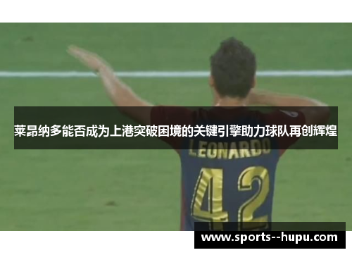 莱昂纳多能否成为上港突破困境的关键引擎助力球队再创辉煌