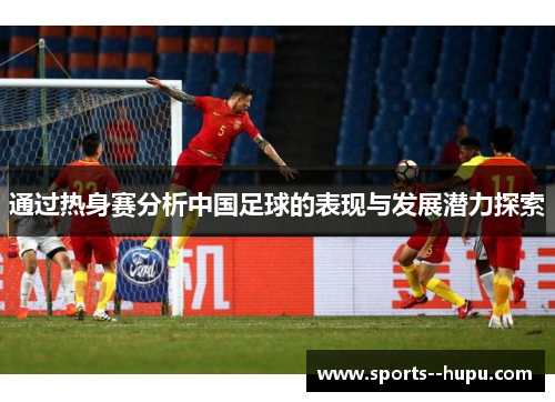 通过热身赛分析中国足球的表现与发展潜力探索 通过热身赛分析中国足球的表现与发展潜力探索