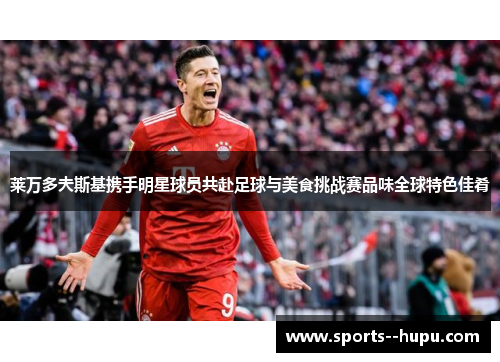 莱万多夫斯基携手明星球员共赴足球与美食挑战赛品味全球特色佳肴 莱万多夫斯基携手明星球员共赴足球与美食挑战赛品味全球特色佳肴