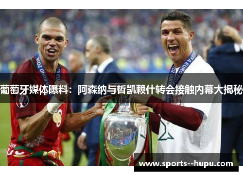 葡萄牙媒体曝料:阿森纳与哲凯赖什转会接触内幕大揭秘 葡萄牙媒体曝料:阿森纳与哲凯赖什转会接触内幕大揭秘