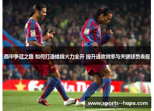 西甲争冠之路 如何打造锋线火力全开 提升进攻效率与关键球员表现