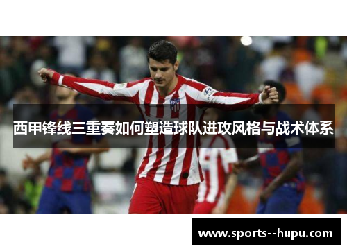 西甲锋线三重奏如何塑造球队进攻风格与战术体系 西甲锋线三重奏如何塑造球队进攻风格与战术体系