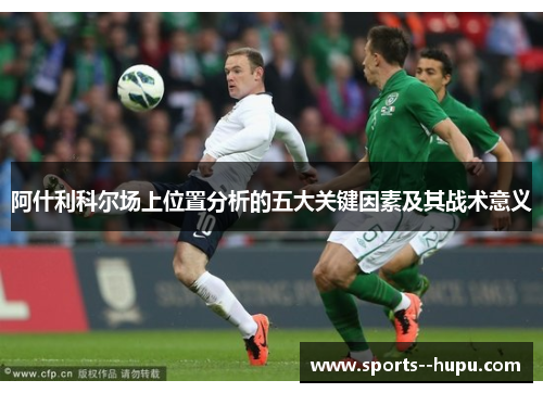 阿什利科尔场上位置分析的五大关键因素及其战术意义 阿什利科尔场上位置分析的五大关键因素及其战术意义