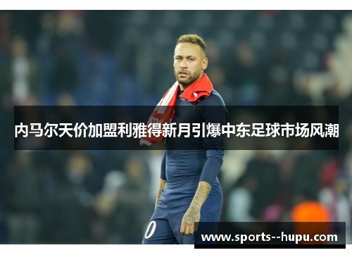 内马尔天价加盟利雅得新月引爆中东足球市场风潮 内马尔天价加盟利雅得新月引爆中东足球市场风潮