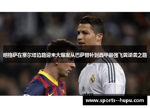 明格萨在塞尔塔边路迎来大爆发从巴萨替补到西甲最强飞翼逆袭之路 明格萨在塞尔塔边路迎来大爆发从巴萨替补到西甲最强飞翼逆袭之路