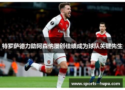 特罗萨德力助阿森纳屡创佳绩成为球队关键先生