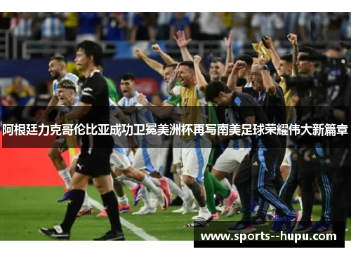 阿根廷力克哥伦比亚成功卫冕美洲杯再写南美足球荣耀伟大新篇章