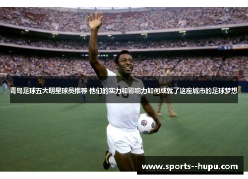 青岛足球五大明星球员推荐 他们的实力和影响力如何成就了这座城市的足球梦想