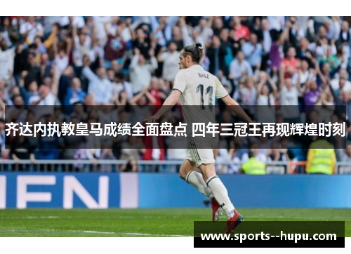 齐达内执教皇马成绩全面盘点 四年三冠王再现辉煌时刻