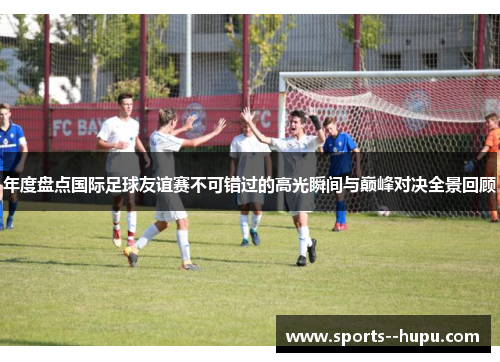 年度盘点国际足球友谊赛不可错过的高光瞬间与巅峰对决全景回顾