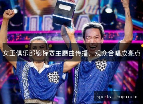 女王俱乐部锦标赛主题曲传播,观众合唱成亮点 女王俱乐部锦标赛主题曲传播,观众合唱成亮点