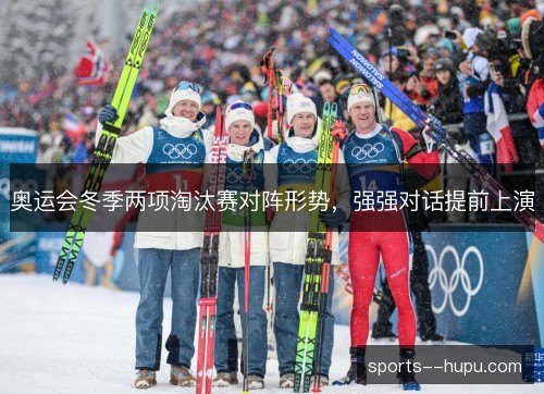 奥运会冬季两项淘汰赛对阵形势,强强对话提前上演 奥运会冬季两项淘汰赛对阵形势,强强对话提前上演