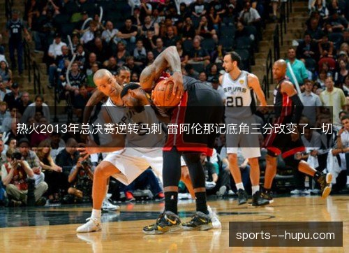 热火2013年总决赛逆转马刺 雷阿伦那记底角三分改变了一切 热火2013年总决赛逆转马刺 雷阿伦那记底角三分改变了一切